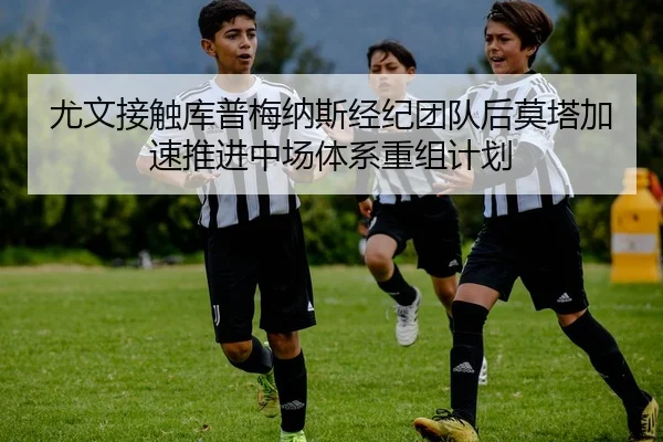 尤文接触库普梅纳斯经纪团队后莫塔加速推进中场体系重组计划