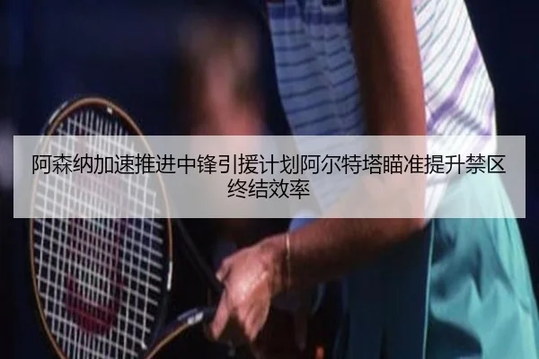 阿森纳加速推进中锋引援计划阿尔特塔瞄准提升禁区终结效率